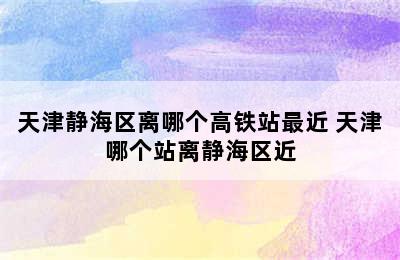 天津静海区离哪个高铁站最近 天津哪个站离静海区近